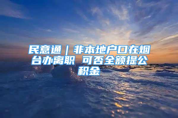 民意通｜非本地戶口在煙臺辦離職 可否全額提公積金