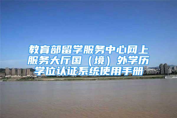 教育部留學(xué)服務(wù)中心網(wǎng)上服務(wù)大廳國（境）外學(xué)歷學(xué)位認(rèn)證系統(tǒng)使用手冊