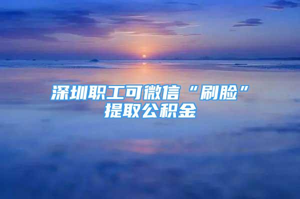 深圳職工可微信“刷臉”提取公積金