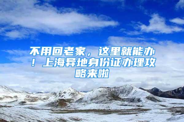 不用回老家，這里就能辦！上海異地身份證辦理攻略來(lái)啦