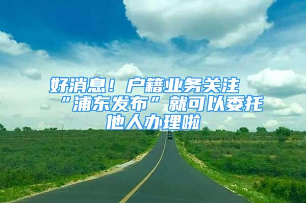 好消息！戶籍業(yè)務(wù)關(guān)注“浦東發(fā)布”就可以委托他人辦理啦