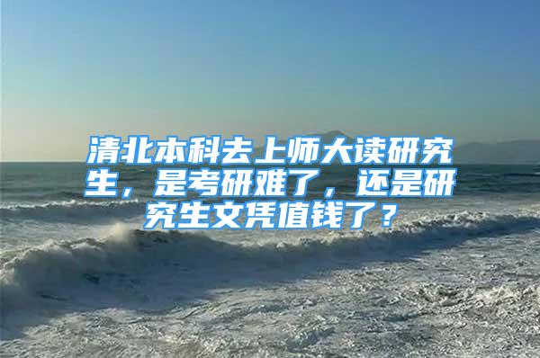 清北本科去上師大讀研究生，是考研難了，還是研究生文憑值錢了？