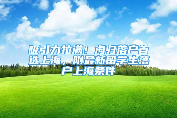 吸引力拉滿！海歸落戶首選上海，附最新留學(xué)生落戶上海條件