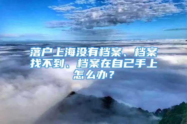 落戶上海沒有檔案、檔案找不到、檔案在自己手上怎么辦？