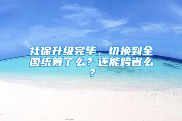 社保升級(jí)完畢，切換到全國(guó)統(tǒng)籌了么？還能跨省么？