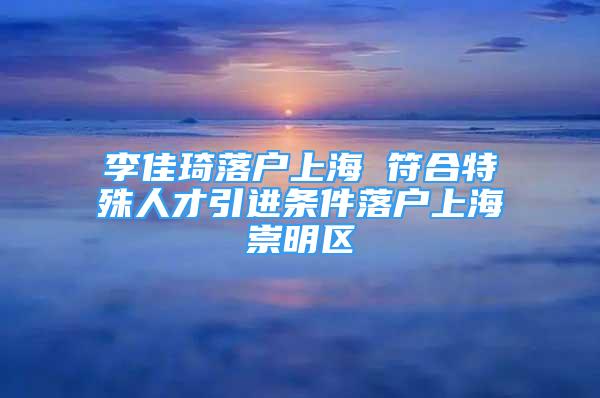 李佳琦落戶上海 符合特殊人才引進(jìn)條件落戶上海崇明區(qū)