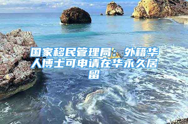 國家移民管理局：外籍華人博士可申請在華永久居留