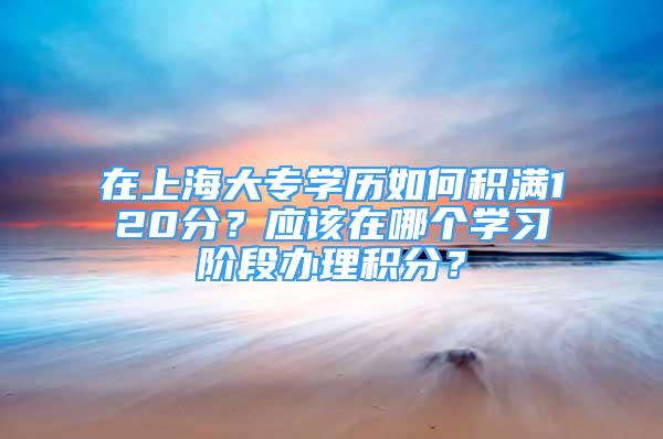 在上海大專學(xué)歷如何積滿120分？應(yīng)該在哪個(gè)學(xué)習(xí)階段辦理積分？