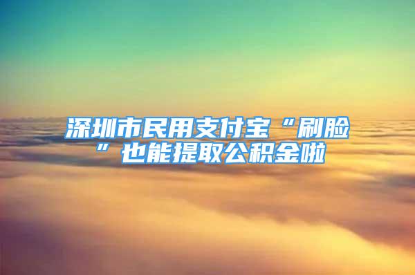 深圳市民用支付寶“刷臉”也能提取公積金啦