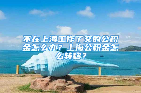 不在上海工作了交的公積金怎么辦？上海公積金怎么轉(zhuǎn)移？