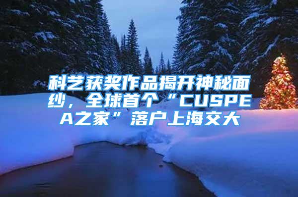 科藝獲獎作品揭開神秘面紗，全球首個“CUSPEA之家”落戶上海交大