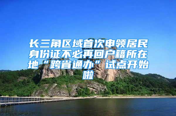 長三角區(qū)域首次申領居民身份證不必再回戶籍所在地“跨省通辦”試點開始啦