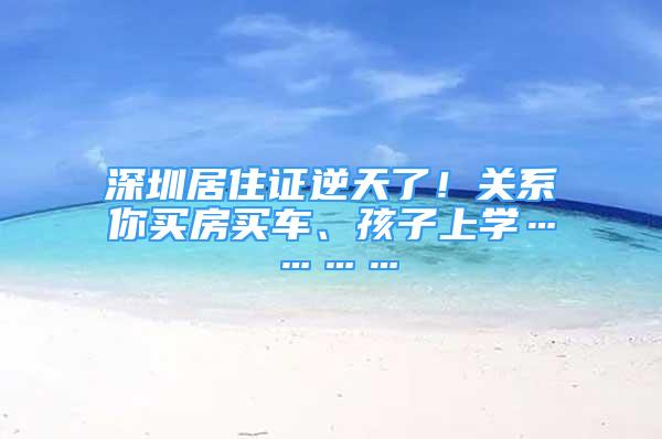 深圳居住證逆天了！關(guān)系你買房買車、孩子上學(xué)…………