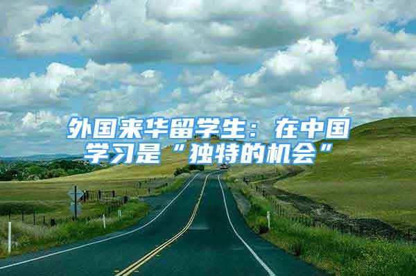 外國來華留學(xué)生：在中國學(xué)習(xí)是“獨(dú)特的機(jī)會(huì)”