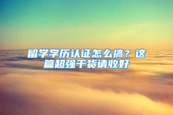 留學(xué)學(xué)歷認證怎么搞？這篇超強干貨請收好