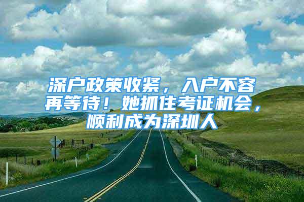 深戶政策收緊，入戶不容再等待！她抓住考證機會，順利成為深圳人