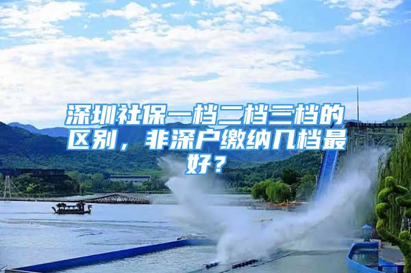 深圳社保一檔二檔三檔的區(qū)別，非深戶繳納幾檔最好？