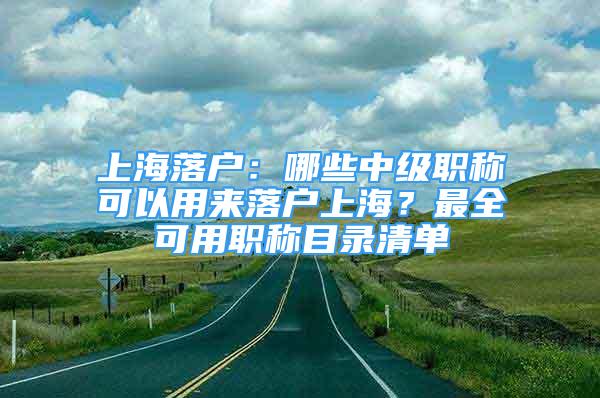 上海落戶：哪些中級(jí)職稱可以用來落戶上海？最全可用職稱目錄清單