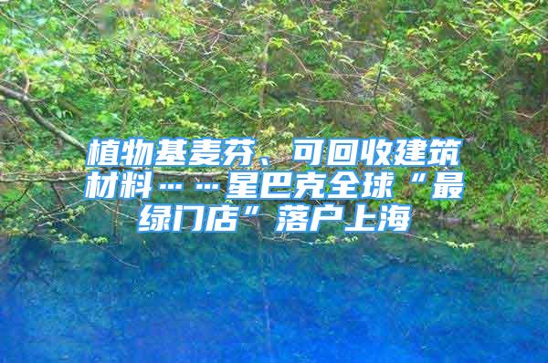 植物基麥芬、可回收建筑材料……星巴克全球“最綠門店”落戶上海