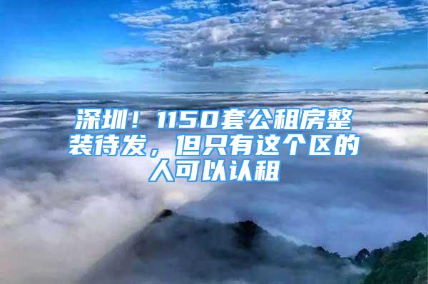 深圳！1150套公租房整裝待發(fā)，但只有這個區(qū)的人可以認租