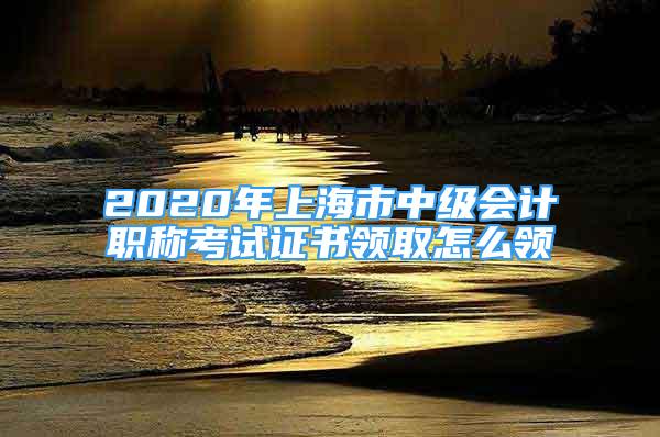 2020年上海市中級(jí)會(huì)計(jì)職稱考試證書領(lǐng)取怎么領(lǐng)