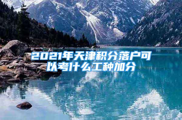 2021年天津積分落戶可以考什么工種加分