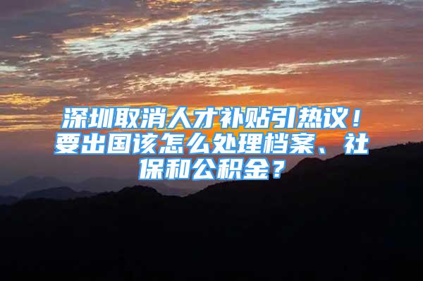 深圳取消人才補(bǔ)貼引熱議！要出國(guó)該怎么處理檔案、社保和公積金？