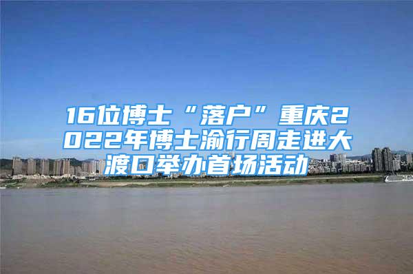 16位博士“落戶”重慶2022年博士渝行周走進大渡口舉辦首場活動