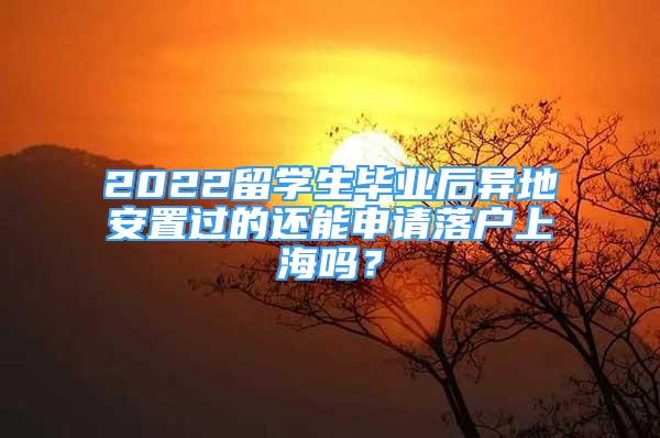 2022留學(xué)生畢業(yè)后異地安置過的還能申請落戶上海嗎？