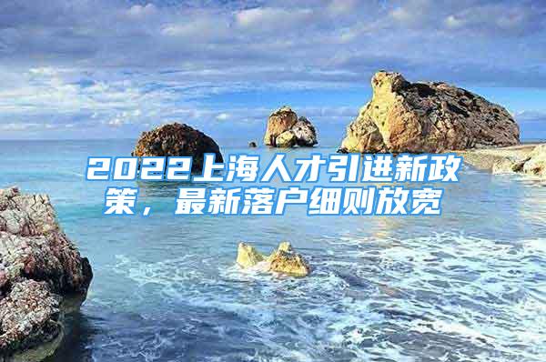 2022上海人才引進(jìn)新政策，最新落戶細(xì)則放寬