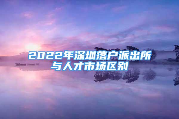 2022年深圳落戶派出所與人才市場區(qū)別