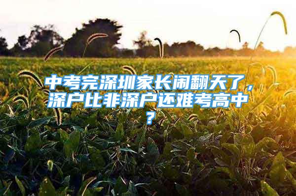 中考完深圳家長鬧翻天了，深戶比非深戶還難考高中？