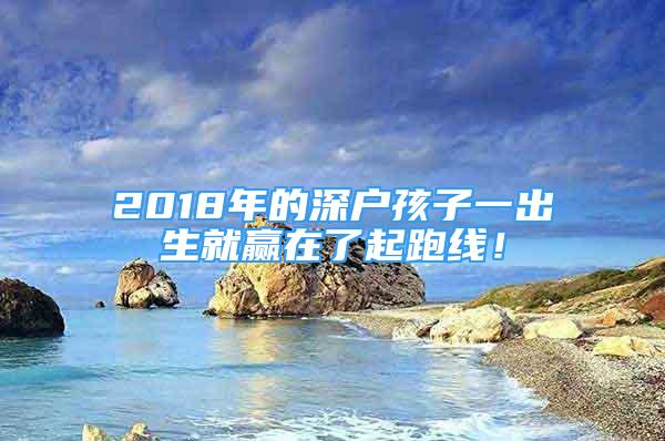 2018年的深戶孩子一出生就贏在了起跑線！