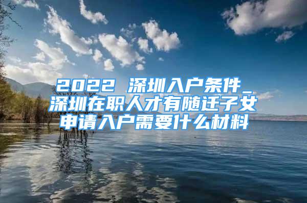 2022 深圳入戶條件_深圳在職人才有隨遷子女申請入戶需要什么材料