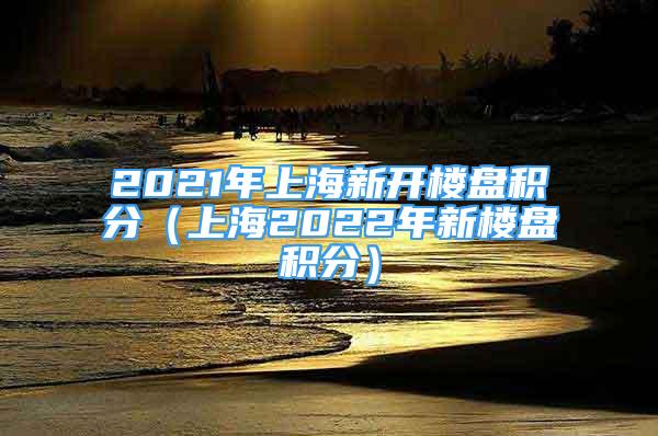 2021年上海新開樓盤積分（上海2022年新樓盤積分）