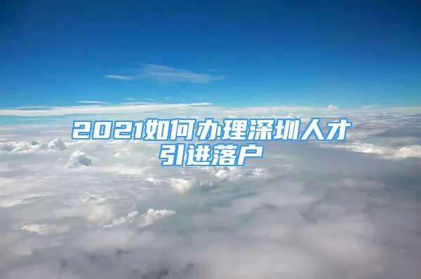 2021如何辦理深圳人才引進(jìn)落戶