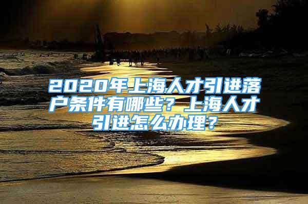 2020年上海人才引進(jìn)落戶條件有哪些？上海人才引進(jìn)怎么辦理？