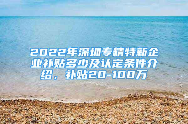 2022年深圳專(zhuān)精特新企業(yè)補(bǔ)貼多少及認(rèn)定條件介紹，補(bǔ)貼20-100萬(wàn)