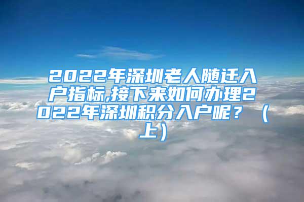 2022年深圳老人隨遷入戶指標(biāo),接下來(lái)如何辦理2022年深圳積分入戶呢？（上）