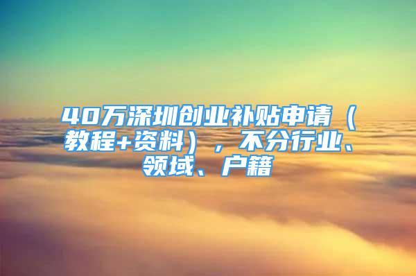 40萬深圳創(chuàng)業(yè)補(bǔ)貼申請（教程+資料），不分行業(yè)、領(lǐng)域、戶籍