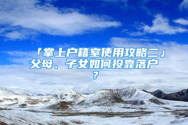 「掌上戶籍室使用攻略二」父母、子女如何投靠落戶？