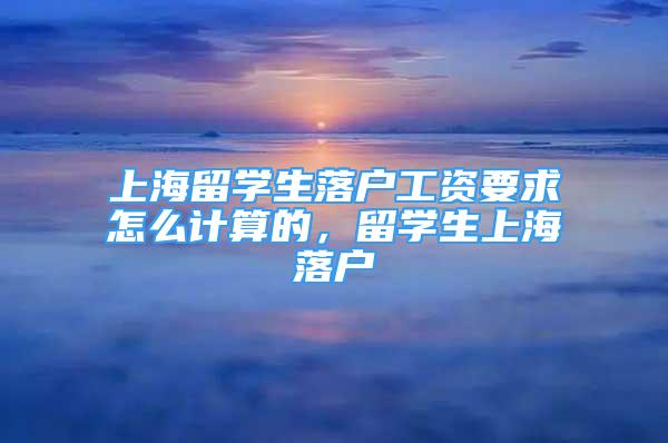 上海留學(xué)生落戶工資要求怎么計(jì)算的，留學(xué)生上海落戶