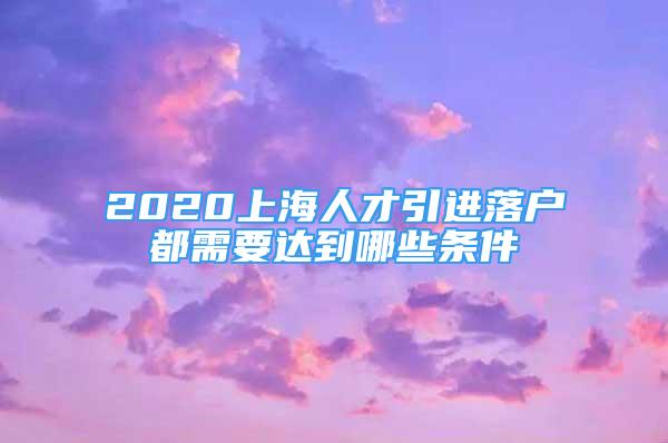 2020上海人才引進落戶都需要達到哪些條件