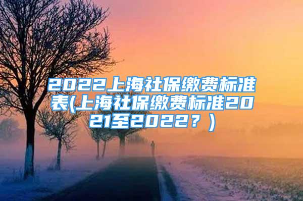 2022上海社保繳費標準表(上海社保繳費標準2021至2022？)