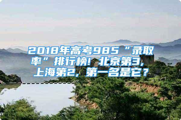 2018年高考985“錄取率”排行榜! 北京第3, 上海第2, 第一名是它？