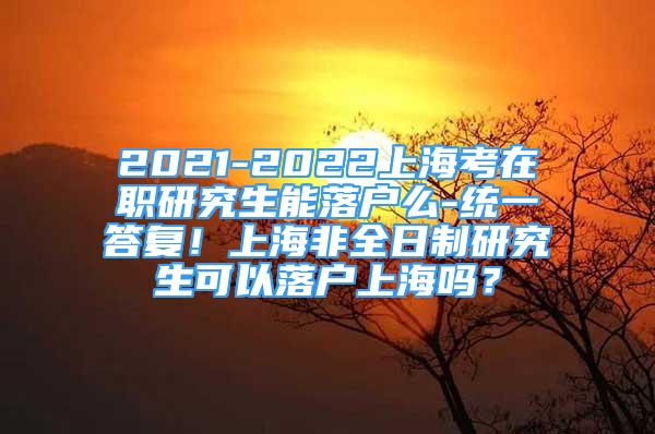 2021-2022上?？荚诼氀芯可苈鋺裘?統(tǒng)一答復！上海非全日制研究生可以落戶上海嗎？