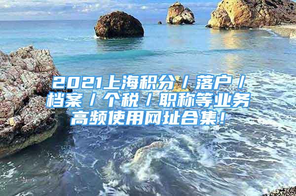 2021上海積分／落戶／檔案／個(gè)稅／職稱等業(yè)務(wù)高頻使用網(wǎng)址合集！