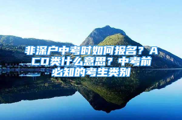 非深戶中考時如何報名？ACD類什么意思？中考前必知的考生類別