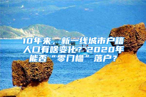 10年來，新一線城市戶籍人口有啥變化？2020年能否“零門檻”落戶？