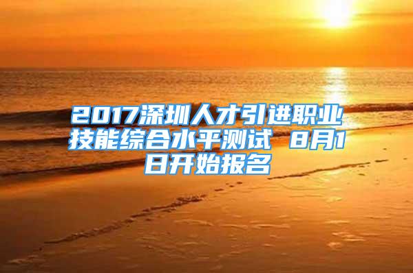 2017深圳人才引進(jìn)職業(yè)技能綜合水平測(cè)試 8月1日開始報(bào)名